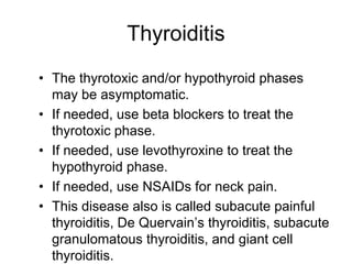 Thyroiditis
• The thyrotoxic and/or hypothyroid phases
may be asymptomatic.
• If needed, use beta blockers to treat the
thyrotoxic phase.
• If needed, use levothyroxine to treat the
hypothyroid phase.
• If needed, use NSAIDs for neck pain.
• This disease also is called subacute painful
thyroiditis, De Quervain’s thyroiditis, subacute
granulomatous thyroiditis, and giant cell
thyroiditis.
 