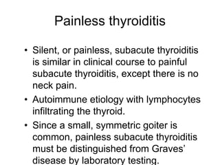 Painless thyroiditis
• Silent, or painless, subacute thyroiditis
is similar in clinical course to painful
subacute thyroiditis, except there is no
neck pain.
• Autoimmune etiology with lymphocytes
infiltrating the thyroid.
• Since a small, symmetric goiter is
common, painless subacute thyroiditis
must be distinguished from Graves’
disease by laboratory testing.
 