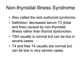 Non-thyroidal Illness Syndrome
• Also called the sick euthyroid syndrome.
• Definition: decreased serum T3 (total
and free) caused by non-thyroidal
illness rather than thyroid dysfunction.
• TSH usually is normal but can be low in
severe cases.
• T4 and free T4 usually are normal but
can be low in very severe cases.
 