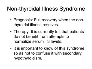 Non-thyroidal Illness Syndrome
• Prognosis: Full recovery when the non-
thyroidal illness resolves.
• Therapy: It is currently felt that patients
do not benefit from attempts to
normalize serum T3 levels.
• It is important to know of this syndrome
so as not to confuse it with secondary
hypothyroidism.
 