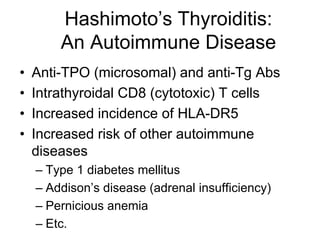 Hashimoto’s Thyroiditis:
An Autoimmune Disease
• Anti-TPO (microsomal) and anti-Tg Abs
• Intrathyroidal CD8 (cytotoxic) T cells
• Increased incidence of HLA-DR5
• Increased risk of other autoimmune
diseases
– Type 1 diabetes mellitus
– Addison’s disease (adrenal insufficiency)
– Pernicious anemia
– Etc.
 