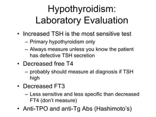 Hypothyroidism:
Laboratory Evaluation
• Increased TSH is the most sensitive test
– Primary hypothyroidism only
– Always measure unless you know the patient
has defective TSH secretion
• Decreased free T4
– probably should measure at diagnosis if TSH
high
• Decreased FT3
– Less sensitive and less specific than decreased
FT4 (don’t measure)
• Anti-TPO and anti-Tg Abs (Hashimoto’s)
 