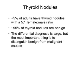 Thyroid Nodules
• ~5% of adults have thyroid nodules,
with a 5:1 female:male ratio
• ~95% of thyroid nodules are benign
• The differential diagnosis is large, but
the most important thing is to
distinguish benign from malignant
causes
 