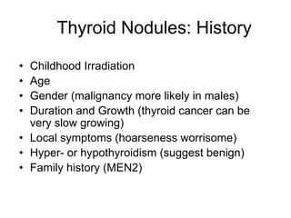 Thyroid Nodules: History
• Childhood Irradiation
• Age
• Gender (malignancy more likely in males)
• Duration and Growth (thyroid cancer can be
very slow growing)
• Local symptoms (hoarseness worrisome)
• Hyper- or hypothyroidism (suggest benign)
• Family history (MEN2)
 