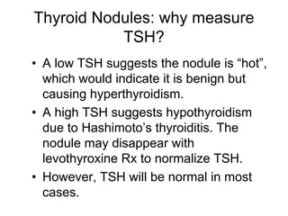 Thyroid Nodules: why measure
TSH?
• A low TSH suggests the nodule is “hot”,
which would indicate it is benign but
causing hyperthyroidism.
• A high TSH suggests hypothyroidism
due to Hashimoto’s thyroiditis. The
nodule may disappear with
levothyroxine Rx to normalize TSH.
• However, TSH will be normal in most
cases.
 