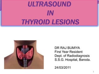 ULTRASOUND IN THYROID LESIONS,[object Object],1,[object Object],DR RAJ BUMIYA,[object Object],First Year Resident,[object Object],Dept. of Radiodiagnosis,[object Object],S.S.G. Hospital, Baroda.,[object Object],24/03/2011,[object Object]