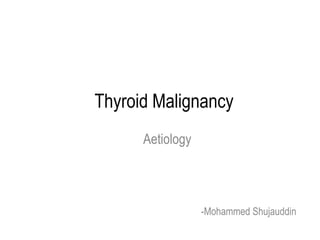 Thyroid Malignancy
Aetiology

-Mohammed Shujauddin

 