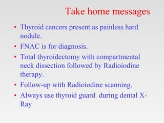 Take home messages
• Thyroid cancers present as painless hard
nodule.
• FNAC is for diagnosis.
• Total thyroidectomy with compartmental
neck dissection followed by Radioiodine
therapy.
• Follow-up with Radioiodine scanning.
• Always use thyroid guard during dental X-
Ray
 