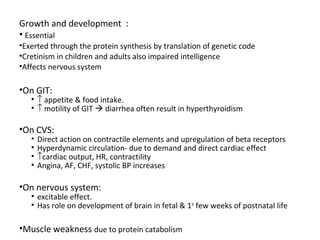 Growth and development :
• Essential
•Exerted through the protein synthesis by translation of genetic code
•Cretinism in children and adults also impaired intelligence
•Affects nervous system
•On GIT:
• ↑ appetite & food intake.
• ↑ motility of GIT  diarrhea often result in hyperthyroidism
•On CVS:
• Direct action on contractile elements and upregulation of beta receptors
• Hyperdynamic circulation- due to demand and direct cardiac effect
• ↑cardiac output, HR, contractility
• Angina, AF, CHF, systolic BP increases
•On nervous system:
• excitable effect.
• Has role on development of brain in fetal & 1st
few weeks of postnatal life
•Muscle weakness due to protein catabolism
 