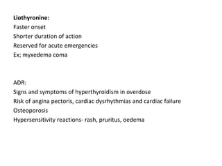 Liothyronine:
Faster onset
Shorter duration of action
Reserved for acute emergencies
Ex; myxedema coma
ADR:
Signs and symptoms of hyperthyroidism in overdose
Risk of angina pectoris, cardiac dysrhythmias and cardiac failure
Osteoporosis
Hypersensitivity reactions- rash, pruritus, oedema
 