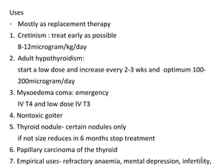 16
Uses
- Mostly as replacement therapy
1. Cretinism : treat early as possible
8-12microgram/kg/day
2. Adult hypothyroidism:
start a low dose and increase every 2-3 wks and optimum 100-
200microgram/day
3. Myxoedema coma: emergency
IV T4 and low dose IV T3
4. Nontoxic goiter
5. Thyroid nodule- certain nodules only
if not size reduces in 6 months stop treatment
6. Papillary carcinoma of the thyroid
7. Empirical uses- refractory anaemia, mental depression, infertility,
 