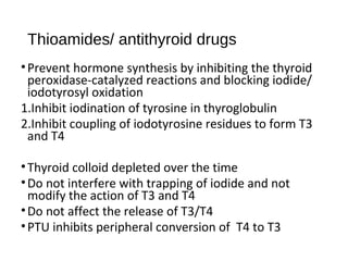 Thioamides/ antithyroid drugs
•Prevent hormone synthesis by inhibiting the thyroid
peroxidase-catalyzed reactions and blocking iodide/
iodotyrosyl oxidation
1.Inhibit iodination of tyrosine in thyroglobulin
2.Inhibit coupling of iodotyrosine residues to form T3
and T4
•Thyroid colloid depleted over the time
•Do not interfere with trapping of iodide and not
modify the action of T3 and T4
•Do not affect the release of T3/T4
•PTU inhibits peripheral conversion of T4 to T3
 