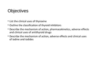 Objectives
• List the clinical uses of thyroxine
• Outline the classification of thyroid inhibitors
• Describe the mechanism of action, pharmacokinetics, adverse effects
and clinical uses of antithyroid drugs
• Describe the mechanism of action, adverse effects and clinical uses
of iodine and iodides
 