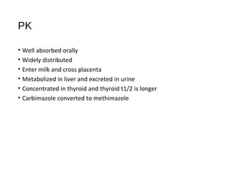 PK
• Well absorbed orally
• Widely distributed
• Enter milk and cross placenta
• Metabolized in liver and excreted in urine
• Concentrated in thyroid and thyroid t1/2 is longer
• Carbimazole converted to methimazole
 