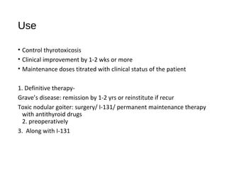 Use
• Control thyrotoxicosis
• Clinical improvement by 1-2 wks or more
• Maintenance doses titrated with clinical status of the patient
1. Definitive therapy-
Grave’s disease: remission by 1-2 yrs or reinstitute if recur
Toxic nodular goiter: surgery/ I-131/ permanent maintenance therapy
with antithyroid drugs
2. preoperatively
3. Along with I-131
 