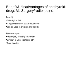 Benefit& disadvantages of antithyroid
drugs Vs Surgery/radio iodine
Benefit
•No surgical risk
•If hypothyroidism occur- reversible
•Can be used in children and adults
Disadvantages
•Prolonged/ life long treatment
•Difficult in uncooperative ptn
•Drug toxicity
 