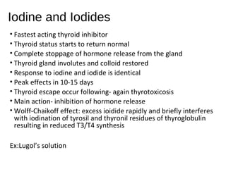 Iodine and Iodides
• Fastest acting thyroid inhibitor
• Thyroid status starts to return normal
• Complete stoppage of hormone release from the gland
• Thyroid gland involutes and colloid restored
• Response to iodine and iodide is identical
• Peak effects in 10-15 days
• Thyroid escape occur following- again thyrotoxicosis
• Main action- inhibition of hormone release
• Wolff-Chaikoff effect: excess ioidide rapidly and briefly interferes
with iodination of tyrosil and thyronil residues of thyroglobulin
resulting in reduced T3/T4 synthesis
Ex:Lugol’s solution
 