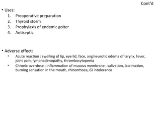 Cont’d
• Uses:
1. Preoperative preparation
2. Thyroid storm
3. Prophylaxis of endemic goiter
4. Antiseptic
• Adverse effect:
• Acute reaction : swelling of lip, eye lid, face, angineurotic edema of larynx, fever,
joint pain, lymphadenopathy, thrombocytopenia
• Chronic overdose : inflammation of mucous membrane , salivation, lacrimation,
burning sensation in the mouth, rhinorrhoea, GI intolerance
 