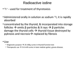 Radioactive iodine
•131
I is
- used for treatment of thyrotoxisis
•Administered orally in solution as sodium 131
I, it is rapidly
absorbed
•concentrated by the thyroid, & incorporated into storage
follicles  emits β particles & X rays  β particles
damage the thyroid cells  thyroid tissue destroyed by
pyknosis and necrosis replaced by fibrosis
•Use
• Diagnostic purpose  25-100μ curies in thyroid function test
• Therapeutic use  3-6 milli curies in toxic nodular goiter, graves disease.
 
