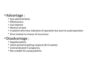 •Advantage :
• Easy administration
• Effectiveness
• Low expense
• Absence of pain
• In patient who have indication of operation but want to avoid operation
• Once treated no chance of recurrence
•Disadvantage :
• Hypothyroidism
• Latent period of getting response (8-12 weeks)
• Contraindicated in pregnancy
• Not suitable for young patients
 