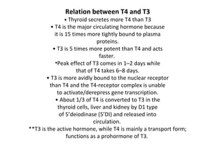 Relation between T4 and T3
• Thyroid secretes more T4 than T3
• T4 is the major circulating hormone because
it is 15 times more tightly bound to plasma
proteins.
• T3 is 5 times more potent than T4 and acts
faster.
•Peak effect of T3 comes in 1–2 days while
that of T4 takes 6–8 days.
• T3 is more avidly bound to the nuclear receptor
than T4 and the T4-receptor complex is unable
to activate/derepress gene transcription.
• About 1/3 of T4 is converted to T3 in the
thyroid cells, liver and kidney by D1 type
of 5’deiodinase (5’DI) and released into
circulation.
**T3 is the active hormone, while T4 is mainly a transport form;
functions as a prohormone of T3.
 