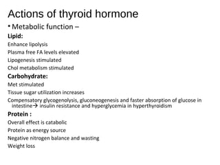 Actions of thyroid hormone
• Metabolic function –
Lipid:
Enhance lipolysis
Plasma free FA levels elevated
Lipogenesis stimulated
Chol metabolism stimulated
Carbohydrate:
Met stimulated
Tissue sugar utilization increases
Compensatory glycogenolysis, gluconeogenesis and faster absorption of glucose in
intestine insulin resistance and hyperglycemia in hyperthyroidism
Protein :
Overall effect is catabolic
Protein as energy source
Negative nitrogen balance and wasting
Weight loss
 