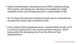 • Iodine and thyrotropin-releasing hormone (TRH), antithyroid drugs,
TSH receptor–stimulating and –blocking immunoglobulin G (IgG)
antibodies freely cross the placenta but it is impermeable to TSH
• T4 ,T3 crosses the placenta in limited amounts due to inactivation by
the placental enzyme type 3 deiodinase (D3).
• In the setting of fetal hypothyroxinemia, maternal–fetal transfer of T4
is increased, particularly in the second and third trimesters, which
helps protect the developing fetus from the effects of fetal
hypothyroidism.
-cloherty manual of neonatal care
 