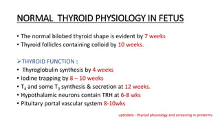 NORMAL THYROID PHYSIOLOGY IN FETUS
• The normal bilobed thyroid shape is evident by 7 weeks
• Thyroid follicles containing colloid by 10 weeks.
THYROID FUNCTION :
• Thyroglobulin synthesis by 4 weeks
• Iodine trapping by 8 – 10 weeks
• T4 and some T3 synthesis & secretion at 12 weeks.
• Hypothalamic neurons contain TRH at 6-8 wks
• Pituitary portal vascular system 8-10wks
uptodate : thyroid physiology and screening in preterms
 