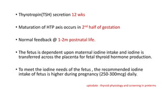 • Thyrotropin(TSH) secretion 12 wks
• Maturation of HTP axis occurs in 2nd half of gestation
• Normal feedback @ 1-2m postnatal life.
• The fetus is dependent upon maternal iodine intake and iodine is
transferred across the placenta for fetal thyroid hormone production.
• To meet the iodine needs of the fetus , the recommended iodine
intake of fetus is higher during pregnancy (250-300mcg) daily.
uptodate : thyroid physiology and screening in preterms
 