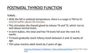 POSTNATAL THYROID FUNCTION
TERMS :
• With the fall in ambient temperature, there is a surge in TSH to 80
mU/ml within about 30 minutes.
• This stimulates the thyroid gland to release T4 and T3, which rise to
well above normal levels.
• In term babies, the total and free T4 levels fall over the next 4-6
weeks.
• T3 levels gradually reach infancy levels between 2 and 12 weeks of
age.
• TSH value reaches adult levels by 2 years of age.
•Archives of Disease in Childhood - Fetal and Neonatal Edition 87(3):F165-71Dec
2002
 