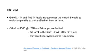 PRETERM
• >30 wks - T4 and free T4 levels increase over the next 6-8 weeks to
levels comparable to those of babies born at term.
• <30 wks(<1500 g) - TSH and T4 surges are limited
- fall in T4 in the first 1- 2 wks after birth, and
- transient hypothyroxinaemia is common.
•Archives of Disease in Childhood - Fetal and Neonatal Edition 87(3):F165-71Dec
2002
 