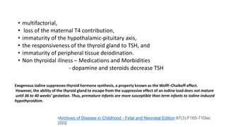 • multifactorial,
• loss of the maternal T4 contribution,
• immaturity of the hypothalamic-pituitary axis,
• the responsiveness of the thyroid gland to TSH, and
• immaturity of peripheral tissue deiodination.
• Non thyroidal illness – Medications and Morbidities
- dopamine and steroids decrease TSH
Exogenous iodine suppresses thyroid hormone synthesis, a property known as the Wolff–Chaikoff effect.
However, the ability of the thyroid gland to escape from the suppressive effect of an iodine load does not mature
until 36 to 40 weeks’ gestation. Thus, premature infants are more susceptible than term infants to iodine-induced
hypothyroidism.
•Archives of Disease in Childhood - Fetal and Neonatal Edition 87(3):F165-71Dec
2002
 