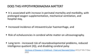 DOES THIS HYPOTHYROXINAEMIA MATTER?
 It is associated with increase in perinatal mortality and morbidity, with
prolonged oxygen supplementation, mechanical ventilation, and
hospital stay,
 Increased incidence of intraventricular haemorrhage, and
 Risk of echolucencies in cerebral white matter on ultrasonography.
 Long term - increased risk of neurodevelopmental problems, reduced
intelligence quotient (IQ), and disabling cerebral palsy
•Archives of Disease in Childhood - Fetal and Neonatal Edition 87(3):F165-71Dec
2002
 