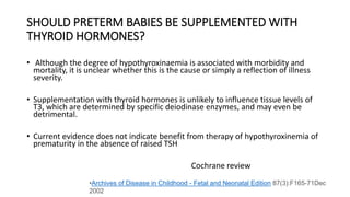 SHOULD PRETERM BABIES BE SUPPLEMENTED WITH
THYROID HORMONES?
• Although the degree of hypothyroxinaemia is associated with morbidity and
mortality, it is unclear whether this is the cause or simply a reflection of illness
severity.
• Supplementation with thyroid hormones is unlikely to influence tissue levels of
T3, which are determined by specific deiodinase enzymes, and may even be
detrimental.
• Current evidence does not indicate benefit from therapy of hypothyroxinemia of
prematurity in the absence of raised TSH
Cochrane review
•Archives of Disease in Childhood - Fetal and Neonatal Edition 87(3):F165-71Dec
2002
 