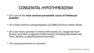 CONGENITAL HYPOTHYROIDISM
• CH is one of the most common preventable causes of intellectual
disability.
• CH is more common among Hispanic (1/1,600) and Asian Indian infants
• CH is also more common in infants with trisomy 21, congenital heart
disease, and other congenital malformations including cleft palate and
renal, skeletal, or gastrointestinal anomalies.
• CH may be permanent or transient.
-Fanaroff & Martin’s textbook
 