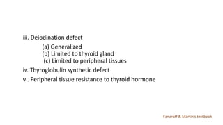 iii. Deiodination defect
(a) Generalized
(b) Limited to thyroid gland
(c) Limited to peripheral tissues
iv. Thyroglobulin synthetic defect
v . Peripheral tissue resistance to thyroid hormone
-Fanaroff & Martin’s textbook
 