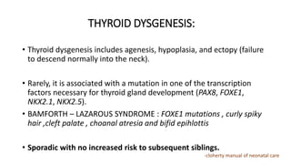 THYROID DYSGENESIS:
• Thyroid dysgenesis includes agenesis, hypoplasia, and ectopy (failure
to descend normally into the neck).
• Rarely, it is associated with a mutation in one of the transcription
factors necessary for thyroid gland development (PAX8, FOXE1,
NKX2.1, NKX2.5).
• BAMFORTH – LAZAROUS SYNDROME : FOXE1 mutations , curly spiky
hair ,cleft palate , choanal atresia and bifid epihlottis
• Sporadic with no increased risk to subsequent siblings.
-cloherty manual of neonatal care
 