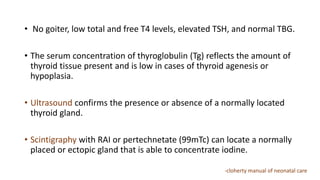 • No goiter, low total and free T4 levels, elevated TSH, and normal TBG.
• The serum concentration of thyroglobulin (Tg) reflects the amount of
thyroid tissue present and is low in cases of thyroid agenesis or
hypoplasia.
• Ultrasound confirms the presence or absence of a normally located
thyroid gland.
• Scintigraphy with RAI or pertechnetate (99mTc) can locate a normally
placed or ectopic gland that is able to concentrate iodine.
-cloherty manual of neonatal care
 
