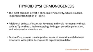 THYROID DYSHORMONOGENESIS
• The most common defect is abnormal TPO activity, which results in
impaired organification of iodine.
• Additional defects affect other key steps in thyroid hormone synthesis
such as Tg synthesis, iodine trapping, hydrogen peroxide generation,
and iodotyrosine deiodination.
• Pendred’s syndrome is an important cause of sensorineural deafness
associated with goiter due to a mild organification defect
-cloherty manual of neonatal care
 