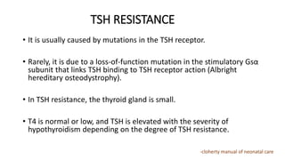 TSH RESISTANCE
• It is usually caused by mutations in the TSH receptor.
• Rarely, it is due to a loss-of-function mutation in the stimulatory Gsα
subunit that links TSH binding to TSH receptor action (Albright
hereditary osteodystrophy).
• In TSH resistance, the thyroid gland is small.
• T4 is normal or low, and TSH is elevated with the severity of
hypothyroidism depending on the degree of TSH resistance.
-cloherty manual of neonatal care
 