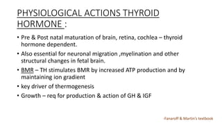 PHYSIOLOGICAL ACTIONS THYROID
HORMONE :
• Pre & Post natal maturation of brain, retina, cochlea – thyroid
hormone dependent.
• Also essential for neuronal migration ,myelination and other
structural changes in fetal brain.
• BMR – TH stimulates BMR by increased ATP production and by
maintaining ion gradient
• key driver of thermogenesis
• Growth – req for production & action of GH & IGF
-Fanaroff & Martin’s textbook
 