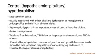 Central (hypothalamic–pituitary)
hypothyroidism
• Less common cause .
• usually associated with other pituitary dysfunction as hypoglycemia
,microphallus and midfacial abnormalities.
• Septo-optic dysplasia is an important cause of central hypothyroidism.
• Goiter is not present.
• Total and free T4 are low, TSH is low or inappropriately normal, and TBG is
normal.
• If central hypothyroidism is suspected, cortisol and growth hormone levels
should be measured and magnetic resonance imaging performed to
visualize the hypothalamus and pituitary.
-cloherty manual of neonatal care
 