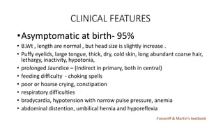 CLINICAL FEATURES
•Asymptomatic at birth- 95%
• B.Wt , length are normal , but head size is slightly increase .
• Puffy eyelids, large tongue, thick, dry, cold skin, long abundant coarse hair,
lethargy, inactivity, hypotonia,
• prolonged Jaundice – (Indirect in primary, both in central)
• feeding difficulty - choking spells
• poor or hoarse crying, constipation
• respiratory difficulties
• bradycardia, hypotension with narrow pulse pressure, anemia
• abdominal distention, umbilical hernia and hyporeflexia
-Fanaroff & Martin’s textbook
 