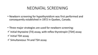 NEONATAL SCREENING
• Newborn screening for hypothyroidism was first performed and
consequently established in 1972 in Quebec, Canada.
• Three major strategies are used for newborn screening:
 Initial thyroxine (T4) assay, with reflex thyrotropin [TSH] assay
 Initial TSH assay
 Simultaneous T4 and TSH assay
 