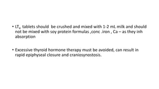 • LT4 tablets should be crushed and mixed with 1-2 mL milk and should
not be mixed with soy protein formulas ,conc .iron , Ca – as they inh
absorption
• Excessive thyroid hormone therapy must be avoided, can result in
rapid epiphyseal closure and craniosynostosis.
 