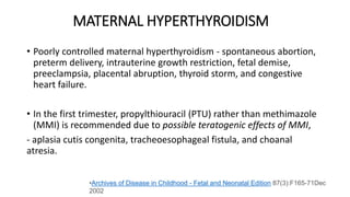 MATERNAL HYPERTHYROIDISM
• Poorly controlled maternal hyperthyroidism - spontaneous abortion,
preterm delivery, intrauterine growth restriction, fetal demise,
preeclampsia, placental abruption, thyroid storm, and congestive
heart failure.
• In the first trimester, propylthiouracil (PTU) rather than methimazole
(MMI) is recommended due to possible teratogenic effects of MMI,
- aplasia cutis congenita, tracheoesophageal fistula, and choanal
atresia.
•Archives of Disease in Childhood - Fetal and Neonatal Edition 87(3):F165-71Dec
2002
 