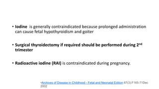 • Iodine is generally contraindicated because prolonged administration
can cause fetal hypothyroidism and goiter
• Surgical thyroidectomy if required should be performed during 2nd
trimester
• Radioactive iodine (RAI) is contraindicated during pregnancy.
•Archives of Disease in Childhood - Fetal and Neonatal Edition 87(3):F165-71Dec
2002
 