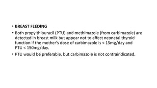 • BREAST FEEDING
• Both propylthiouracil (PTU) and methimazole (from carbimazole) are
detected in breast milk but appear not to affect neonatal thyroid
function if the mother’s dose of carbimazole is < 15mg/day and
PTU < 150mg/day.
• PTU would be preferable, but carbimazole is not contraindicated.
 
