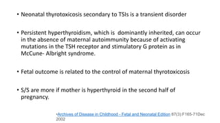 • Neonatal thyrotoxicosis secondary to TSIs is a transient disorder
• Persistent hyperthyroidism, which is dominantly inherited, can occur
in the absence of maternal autoimmunity because of activating
mutations in the TSH receptor and stimulatory G protein as in
McCune- Albright syndrome.
• Fetal outcome is related to the control of maternal thyrotoxicosis
• S/S are more if mother is hyperthyroid in the second half of
pregnancy.
•Archives of Disease in Childhood - Fetal and Neonatal Edition 87(3):F165-71Dec
2002
 