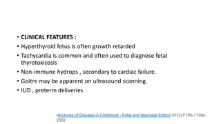 • CLINICAL FEATURES :
• Hyperthyroid fetus is often growth retarded
• Tachycardia is common and often used to diagnose fetal
thyrotoxicosis
• Non-immune hydrops , secondary to cardiac failure.
• Goitre may be apparent on ultrasound scanning.
• IUD , preterm deliveries
•Archives of Disease in Childhood - Fetal and Neonatal Edition 87(3):F165-71Dec
2002
 